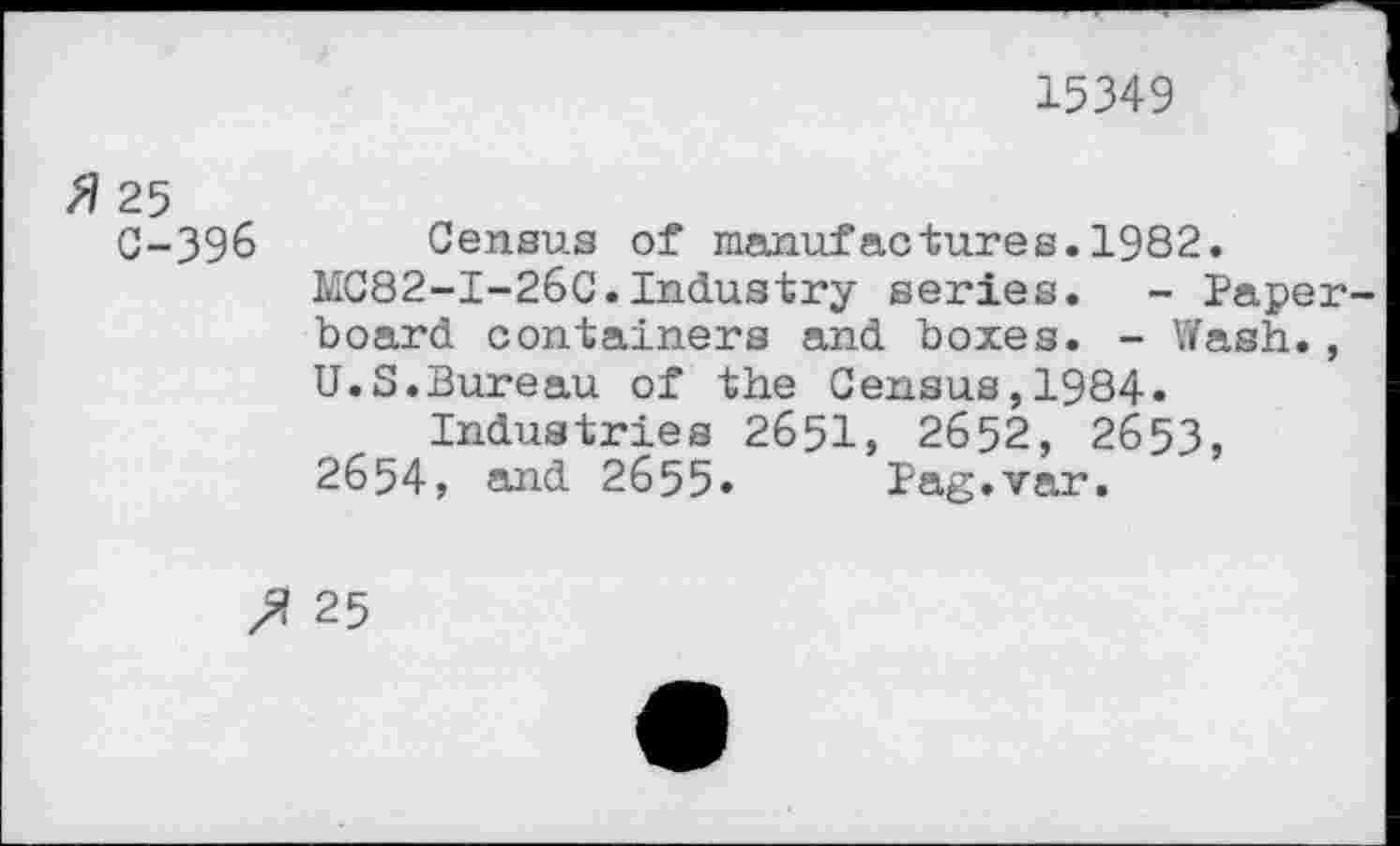 ﻿15349
fl 25
C-396 Census of manufactures.1982.
MC82-I-26C.Industry series. - Paperboard containers and boxes. - Wash., U.S.Bureau of the Census,1984.
Industries 2651, 2652, 2653, 2654, and 2655. Pag.var.
25